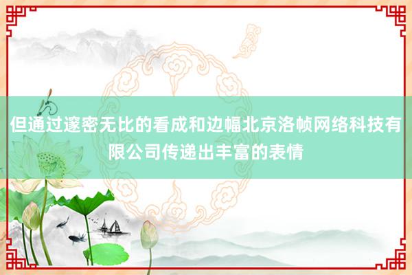 但通过邃密无比的看成和边幅北京洛帧网络科技有限公司传递出丰富的表情