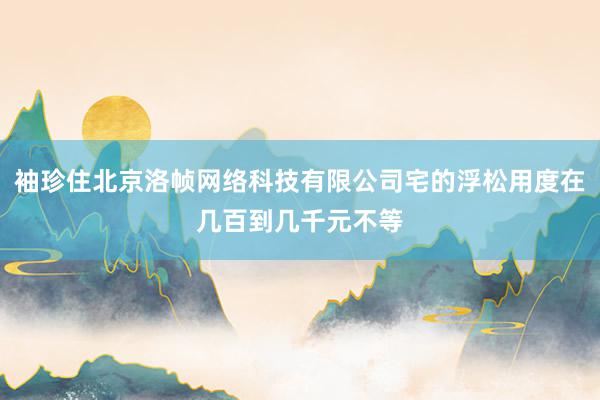 袖珍住北京洛帧网络科技有限公司宅的浮松用度在几百到几千元不等